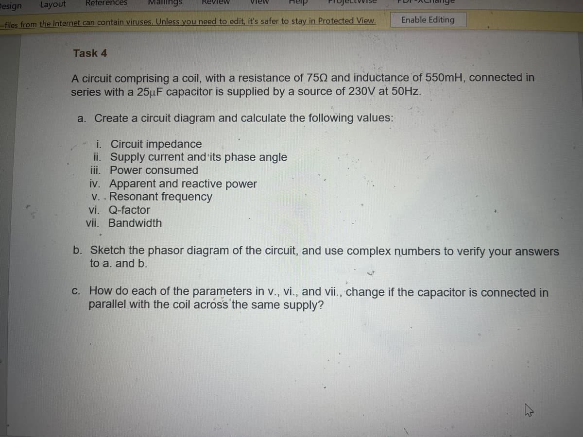 Design
Layout
References
Mallings
-files from the Internet can contain viruses. Unless you need to edit, it's safer to stay in Protected View.
Review
Task 4
view
Enable Editing
A circuit comprising a coil, with a resistance of 750 and inductance of 550mH, connected in
series with a 25µF capacitor is supplied by a source of 230V at 50Hz.
a. Create a circuit diagram and calculate the following values:
i. Circuit impedance
ii. Supply current and its phase angle
iii. Power consumed
iv. Apparent and reactive power
v.. Resonant frequency
vi. Q-factor
vii. Bandwidth
b. Sketch the phasor diagram of the circuit, and use complex numbers to verify your answers
to a. and b.
c. How do each of the parameters in v., vi., and vii., change if the capacitor is connected in
parallel with the coil across the same supply?