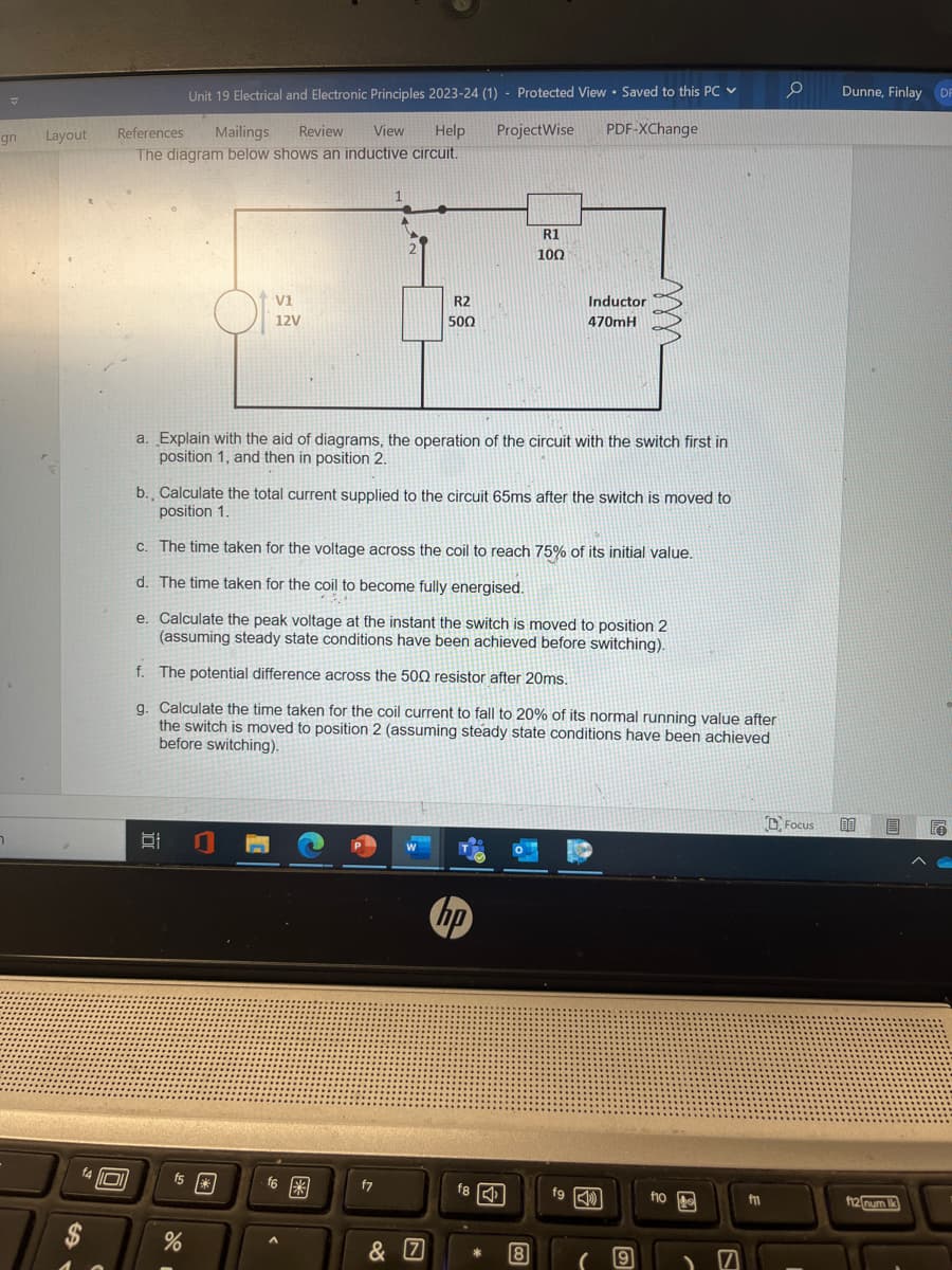 gn
7
Layout
References Mailings Review View Help ProjectWise
The diagram below shows an inductive circuit.
14 O
Unit 19 Electrical and Electronic Principles 2023-24 (1) Protected View Saved to this PC ✓
Of
V1
12V
발
a. Explain with the aid of diagrams, the operation of the circuit with the switch first in
position 1, and then in position 2.
%
b. Calculate the total current supplied to the circuit 65ms after the switch is moved to
position 1.
fs*
R2
500
c. The time taken for the voltage across the coil to reach 75% of its initial value.
d. The time taken for the coil to become fully energised.
e. Calculate the peak voltage at the instant the switch is moved to position 2
(assuming steady state conditions have been achieved before switching).
f. The potential difference across the 500 resistor after 20ms.
g. Calculate the time taken for the coil current to fall to 20% of its normal running value after
the switch is moved to position 2 (assuming steady state conditions have been achieved
before switching).
f6*
f7
R1
100
& 7
PDF-XChange
hp
Inductor
470mH
f8
8
fg
( 9
f10
7
fm
0
Focus
Dunne, Finlay DF
00 D
f12 num lk
to