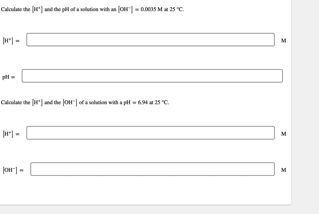 Calculate the [H+] and the pH of a solution with an [OH-] = 0.0035 M at 25 °C.
[H+] =
pH =
Calculate the [H+] and the [OH-] of a solution with a pH = 6.94 at 25 °C.
[H+] =
[OH-] =
M
M
M