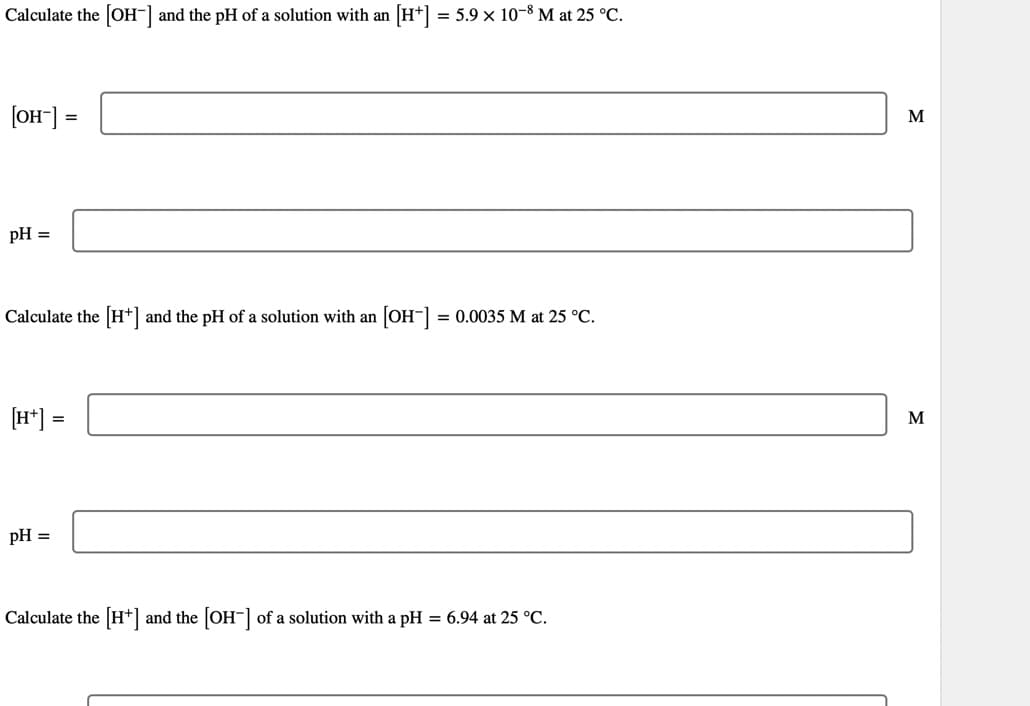 Calculate the [OH-] and the pH of a solution with an [H+] = 5.9 × 10-8 M at 25 °C.
[OH-] =
pH =
Calculate the [H+] and the pH of a solution with an
[H+] =
pH =
[OH-] = 0.0035 M at 25 °C.
Calculate the [H+] and the [OH-] of a solution with a pH = 6.94 at 25 °C.
M
M