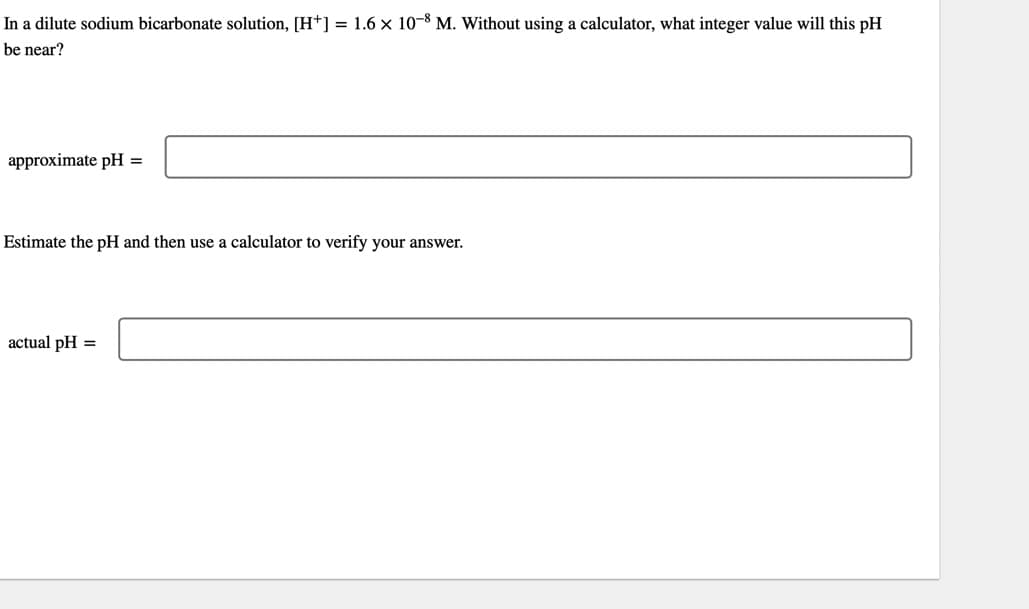 In a dilute sodium bicarbonate solution, [H*] = 1.6 × 10-8 M. Without using a calculator, what integer value will this pH
be near?
approximate pH =
Estimate the pH and then use a calculator to verify your answer.
actual pH =