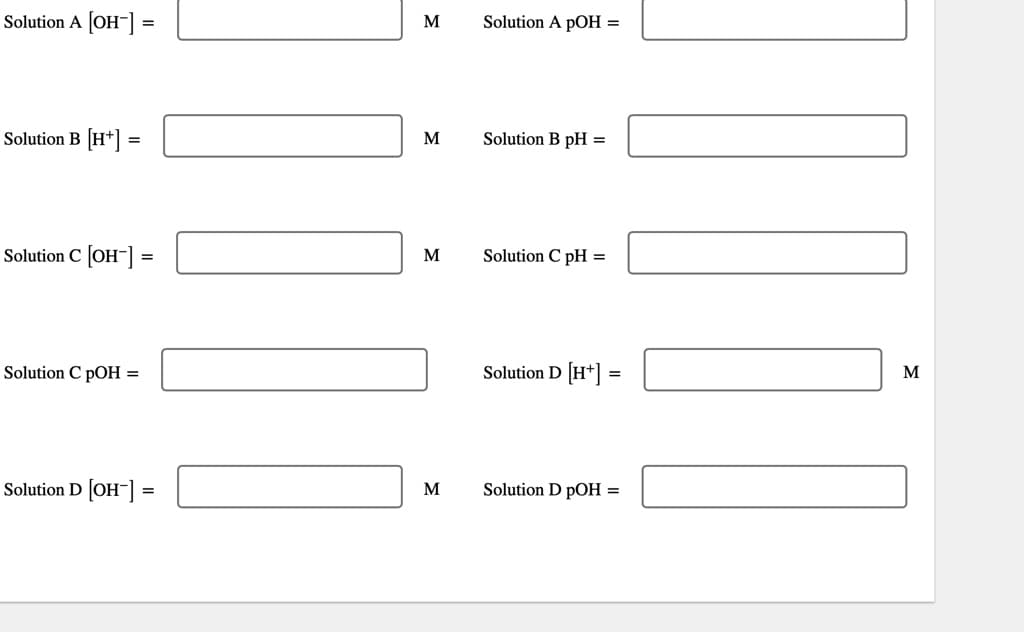 Solution A [OH-] =
Solution B [H+] =
Solution C [OH-] =
=
Solution C pOH =
Solution D [OH-] =
11
M
M
M
M
Solution A pOH =
Solution B pH=
Solution C pH =
Solution D [H+] =
Solution D pOH =
Thi
M