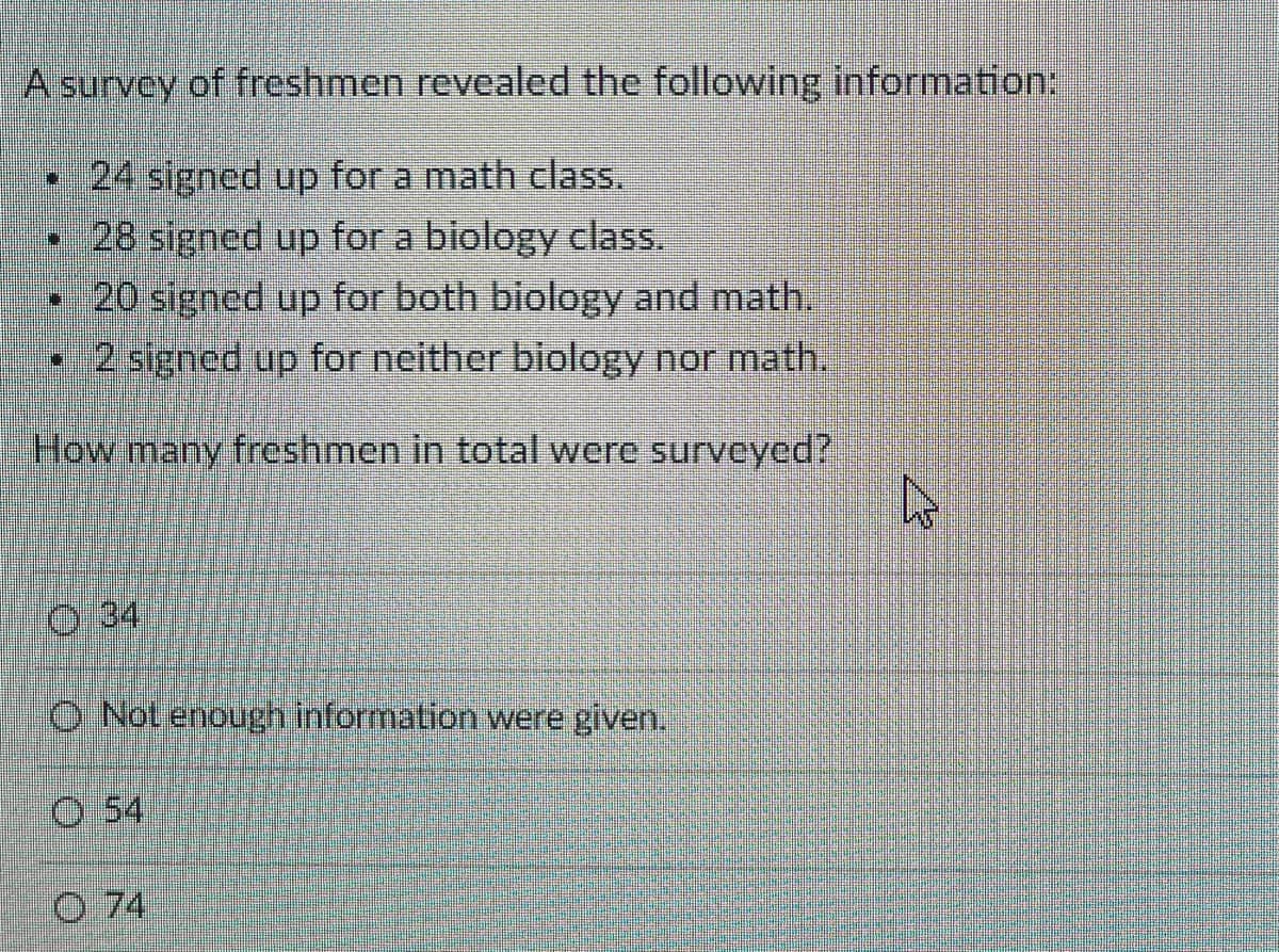 A survey of freshmen revealed the following information:
•24 signed up for a math class.
• 28 signed up for a biology class.
•20 signed up for both biology and math.
•2 signed up for neither biology nor math.
How many freshmen in total were surveyed?
0 34
O Not enough information were given.
O 54
O 74
