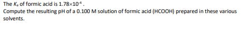 The K, of formic acid is 1.78x104.
Compute the resulting pH of a 0.100 M solution of formic acid (HCOOH) prepared in these various
solvents.
