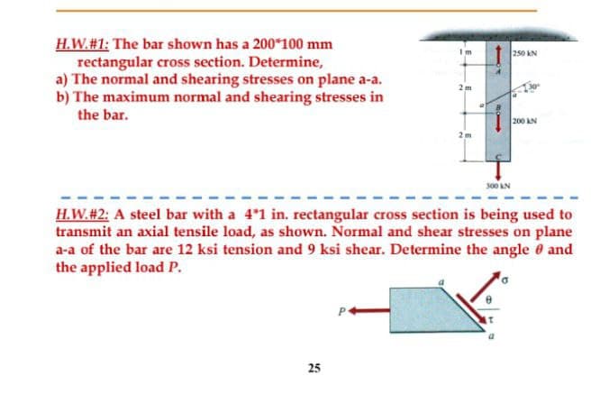 H.W. #1: The bar shown has a 200*100 mm
rectangular cross section. Determine,
a) The normal and shearing stresses on plane a-a.
b) The maximum normal and shearing stresses in
the bar.
Im
25
2m
2m
300 KN
250 KN
200 AN
H.W. #2: A steel bar with a 4*1 in. rectangular cross section is being used to
transmit an axial tensile load, as shown. Normal and shear stresses on plane
a-a of the bar are 12 ksi tension and 9 ksi shear. Determine the angle and
the applied load P.