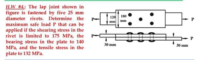 H.W #4: The lap joint shown in
figure is fastened by five 25 mm
diameter rivets. Determine the
maximum safe load P that can be
applied if the shearing stress in the
rivet is limited to 175 MPa, the
bearing stress in the plate to 140
MPa, and the tensile stress in the
plate to 132 MPa.
120
mm:
30 mm
180
mm
30 mm
P