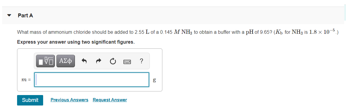 Part A
What mass of ammonium chloride should be added to 2.55 L of a 0.145 M NH, to obtain a buffer with a pH of 9.65? (Kp for NH3 is 1.8 x 10-5)
Express your answer using two significant figures.
nν ΑΣφ
?
m =
g
Submit
Previous Answers Request Answer
