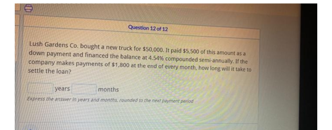 Question 12 of 12
Lush Gardens Co. bought a new truck for $50,000. It paid $5,500 of this amount as a
down payment and financed the balance at 4.54% compounded semi-annually. If the
company makes payments of $1,800 at the end of every month, how long will it take to
settle the loan?
years
months
Express the answer in years and months, rounded to the next payment perlod
