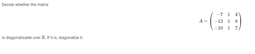 Decide whether the matrix
-7 1 4
A =
-12 1 8
-10 1 7
is diagonalizable over R. If it is, diagonalize it.
