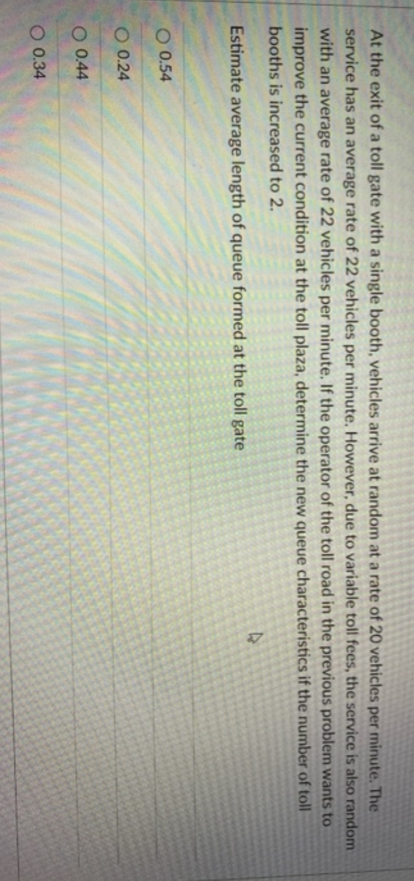 At the exit of a toll gate with a single booth, vehicles arrive at random at a rate of 20 vehicles per minute. The
service has an average rate of 22 vehicles per minute. However, due to variable toll fees, the service is also random
with an average rate of 22 vehicles per minute. If the operator of the toll road in the previous problem wants to
improve the current condition at the toll plaza, determine the new queue characteristics if the number of toll
booths is increased to 2.
Estimate average length of queue formed at the toll gate
O 0.54
O 0.24
O 0.44
O 0.34
