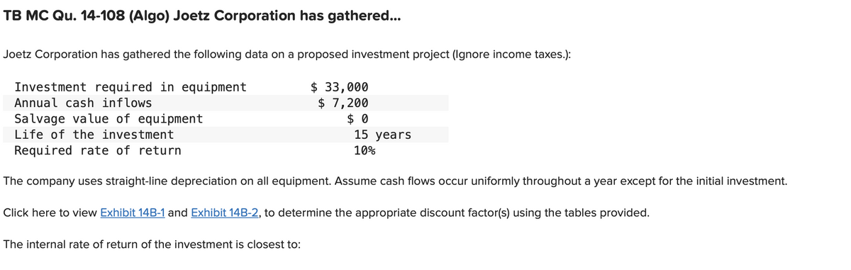 TB MC Qu. 14-108 (Algo) Joetz Corporation has gathered...
Joetz Corporation has gathered the following data on a proposed investment project (Ignore income taxes.):
Investment required in equipment
Annual cash inflows
$ 33,000
$ 7,200
Salvage value of equipment
Life of the investment
Required rate of return
The company uses straight-line depreciation on all equipment. Assume cash flows occur uniformly throughout a year except for the initial investment.
Click here to view Exhibit 14B-1 and Exhibit 14B-2, to determine the appropriate discount factor(s) using the tables provided.
The internal rate of return of the investment is closest to:
$0
15 years
10%