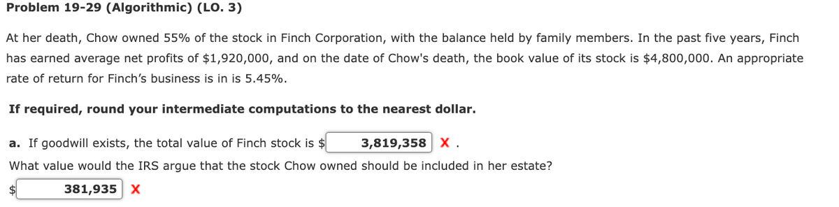 Problem 19-29 (Algorithmic) (LO. 3)
At her death, Chow owned 55% of the stock in Finch Corporation, with the balance held by family members. In the past five years, Finch
has earned average net profits of $1,920,000, and on the date of Chow's death, the book value of its stock is $4,800,000. An appropriate
rate of return for Finch's business is in is 5.45%.
If required, round your intermediate computations to the nearest dollar.
a. If goodwill exists, the total value of Finch stock is $
3,819,358 X.
What value would the IRS argue that the stock Chow owned should be included in her estate?
$
381,935 X