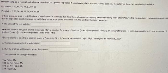 Random samples of resting heart rates are taken from two groups. Population 1 exercises regularly, and Population 2 does not. The data from these two samples is given below:
Population 1: 69, 65, 66, 71, 67, 09, 65
Population 2: 78, 76, 69. 77, 70, 60, 69, 68
Is there evidence, at an a- 0.035 level of significance, to conclude that there those who exercise regularly have lower resting heart rates? (Assume that the popuation variances are equal and
that the population distributions are normal) Carry out an appropriate hypothesis test, filing in the information requested.
A. The value of the test statistic:
Note: For the next part, your answer should use interval notation An answer of the form (-00, a) is expressed (-infty, a), an answer of the fom (6, o0) is expressed (b, intty), and an anawer of
the form (-oo, a) U (b, ) is expressed (-inity, aLb, infty.
Hint: For example, note that a rujection region of 'reject Ho if t> t," can be expressed as "reject Ho ift belongs to the interval (ta, 00)".
8. The rejection region for the test statistic:
C. Run the analysis on Minitab to obtain the p-value:
D. Your decision for the hypothesis test:
OA Reject Ho.
OB. Do Not Reject Ha.
OC. Do Not Reject H.
D. Reject H1.
