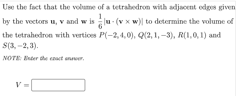 Use the fact that the volume of a tetrahedron with adjacent edges given
1
Ju. (v x w)| to determine the volume of
6.
by the vectors u, v and w is
the tetrahedron with vertices P(-2,4,0), Q(2,1, –3), R(1,0, 1) and
S(3, –2, 3).
-
NOTE: Enter the exact answer.
V =
||
