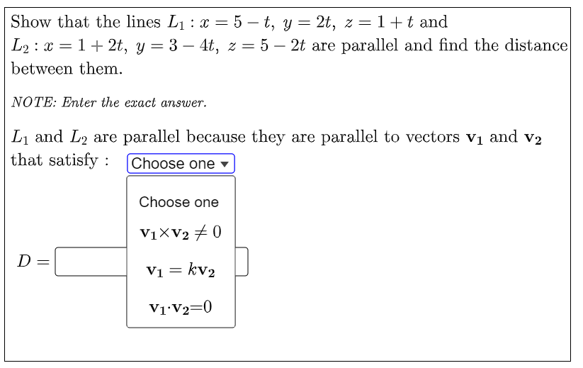 Show that the lines L1 : x = 5 – t, y =
L2 : x = 1+ 2t, y= 3 – 4t, z = 5 – 2t are parallel and find the distance
2t, z = 1+t and
%3|
-
between them.
NOTE: Enter the exact answer.
L1 and L2 are parallel because they are parallel to vectors v1 and v2
that satisfy :
Choose one ▼
Choose one
V1XV2 + 0
D
V1 = kv2
V1•V2=0
||
