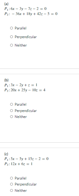 (a)
P: 6x – 3y – 7z – 2 = 0
P2: - 36x + 18y + 42z - 5 = 0
O Parallel
O Perpendicular
O Neither
(Ь)
P1: 3x – 2y + z = 1
P2: 20x + 25y – 10z = 4
O Parallel
O Perpendicular
O Neither
(c)
P: 5x – 5y + 15z – 2 = 0
P2: 12x + 6z = 1
O Parallel
O Perpendicular
O Neither
