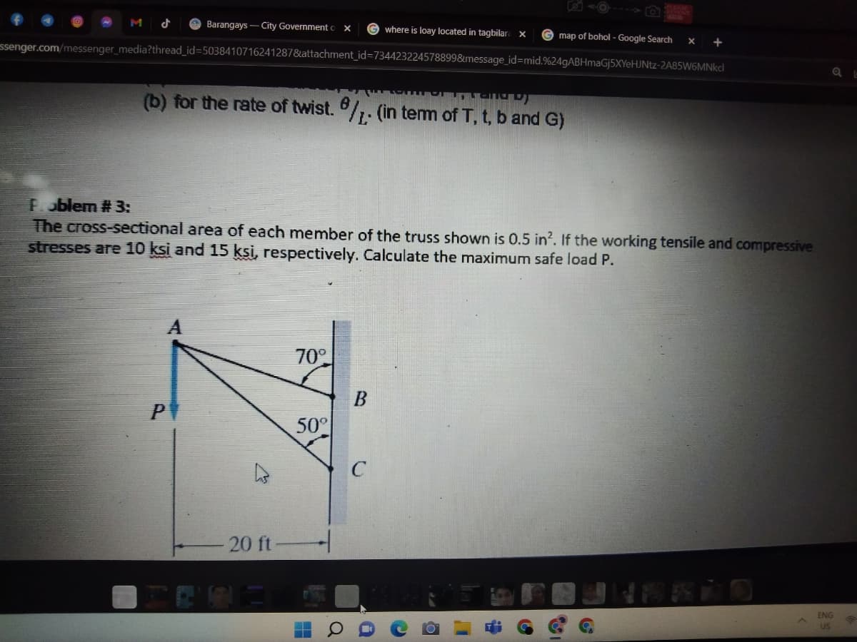 Barangays - City Government x
where is loay located in tagbilar x
map of bohol - Google Search
X +
essenger.com/messenger_media?thread_id=5038410716241287&attachment_id=734423224578899&message_id=mid.%24gABHmaGj5XYeHJNtz-2A85W6MNkcl
(b) for the rate of twist. /. (in term of T, t, b and G)
Problem # 3:
The cross-sectional area of each member of the truss shown is 0.5 in2. If the working tensile and compressive
stresses are 10 ksi and 15 ksi, respectively. Calculate the maximum safe load P.
70°
P
ENG
US
7
20 ft
50°
▬▬
B
C