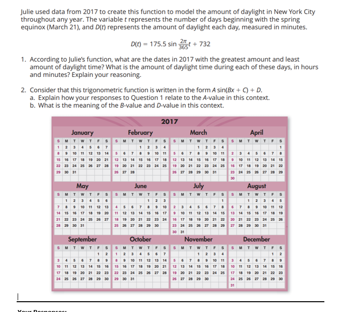 Julie used data from 2017 to create this function to model the amount of daylight in New York City
throughout any year. The variable t represents the number of days beginning with the spring
equinox (March 21), and D(t) represents the amount of daylight each day, measured in minutes.
1. According to Julie's function, what are the dates in 2017 with the greatest amount and least
amount of daylight time? What is the amount of daylight time during each of these days, in hours
and minutes? Explain your reasoning.
January
MTWTFS
2. Consider that this trigonometric function is written in the form A sin(Bx + C) + D.
a. Explain how your responses to Question 1 relate to the A-value in this context.
b. What is the meaning of the B-value and D-value in this context.
2017
8 9 10 11 12 13 14
15 16 17 18 19 20 21
22 23 24 25 26 27 28
29 30 31
May
SMTWTFS
1 2 3 4 5 6
7
8 9 10 11 12 13
14 15 16 17 18 19 20
21 22 23 24 25 26 27
29 30 31
September
SMTWTFS
D(t) = 175.5 sin 365t
12
3 4 5 6 7 8 9
10 11 12 13 14 15 16
17 18 19 20 21 22 23
24 25 26 27 28 29 30
Your DoononcOOL
February
t + 732
April
TWTFSSMTWTFSS MTWTF
5 789
12 13 14 15 16 17 18
19 20 21 22 23 24 25
26 27 28
1 2 3 4
11 5 6 7 8 9 10 11
12 13 14 15 16 17 18
19 20 21 22 23 24 25
26 27 28 29 30 31
June
SMTWTFS
1 2 3
4 5 6 7 8 9 10
11 12 13 14 15 16 17
18 19 20 21 22 23 24
25 26 27 28 29 30
March
October
SMTWTFS
1 2 3 4 5 6 7
8 9 10 11 12 13 14
15 16 17 18 19 20 21
22 23 24 25 26 27 28
29 30 31
July
SMTWTFS
2 3 4 5 6 7 8
9 10 11 12 13 14 15
16 17 18 19 20 21 22
23 24 25 26 27 28 29
30 31
November
SMTWTFS
5 6 7 8 9 10 11
12 13 14 15 16 17 18
19 20 21 22 23 24 25
26 27 28 29 30
2 3 4 5 6 7 8
9 10 11 12 13 14 15
16 17 18 19 20 21 22
23 24 25 26 27 28 29
30
August
SMTWTFS
6 7 8 9 10 11 12
13 14 15 16 17 18 19
20 21 22 23 24 25 26
27 28 29 30 31
December
SMTWTFS
12
3 4 5 6 7 8 9
10 11 12 13 14 15 16
17 18 19 20 21 22 23
24 25 26 27 28 29 30
31