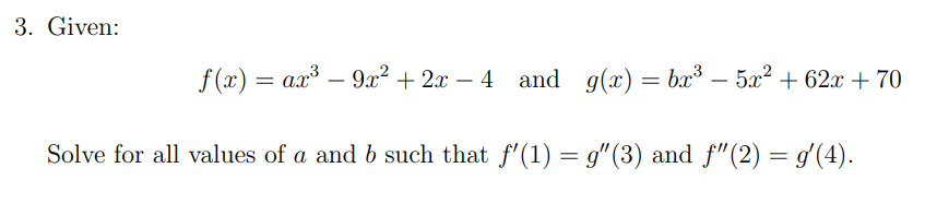 3. Given:
f (x) = ax³ – 9x² + 2x – 4 and g(x) =
bx – 5x? + 62x + 70
-
-
-
Solve for all values of a and b such that f'(1) = g"(3) and f"(2) = g'(4).
