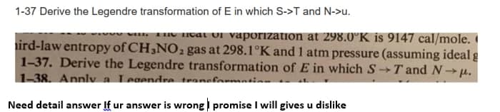 1-37 Derive the Legendre transformation of E in which S->T and N->u.
TIV HOat Ul vaporization at 298.0°K is 9147 cal/mole.
ird-law entropy of CH,NO2 gas at 298.1°K and 1 atm pressure (assuming ideal g
1-37. Derive the Legendre transformation of E in which ST and N- µ.
1-38. Annlv a Legendra traneformnti
Need detail answer If ur answer is wrong promise I will gives u dislike
