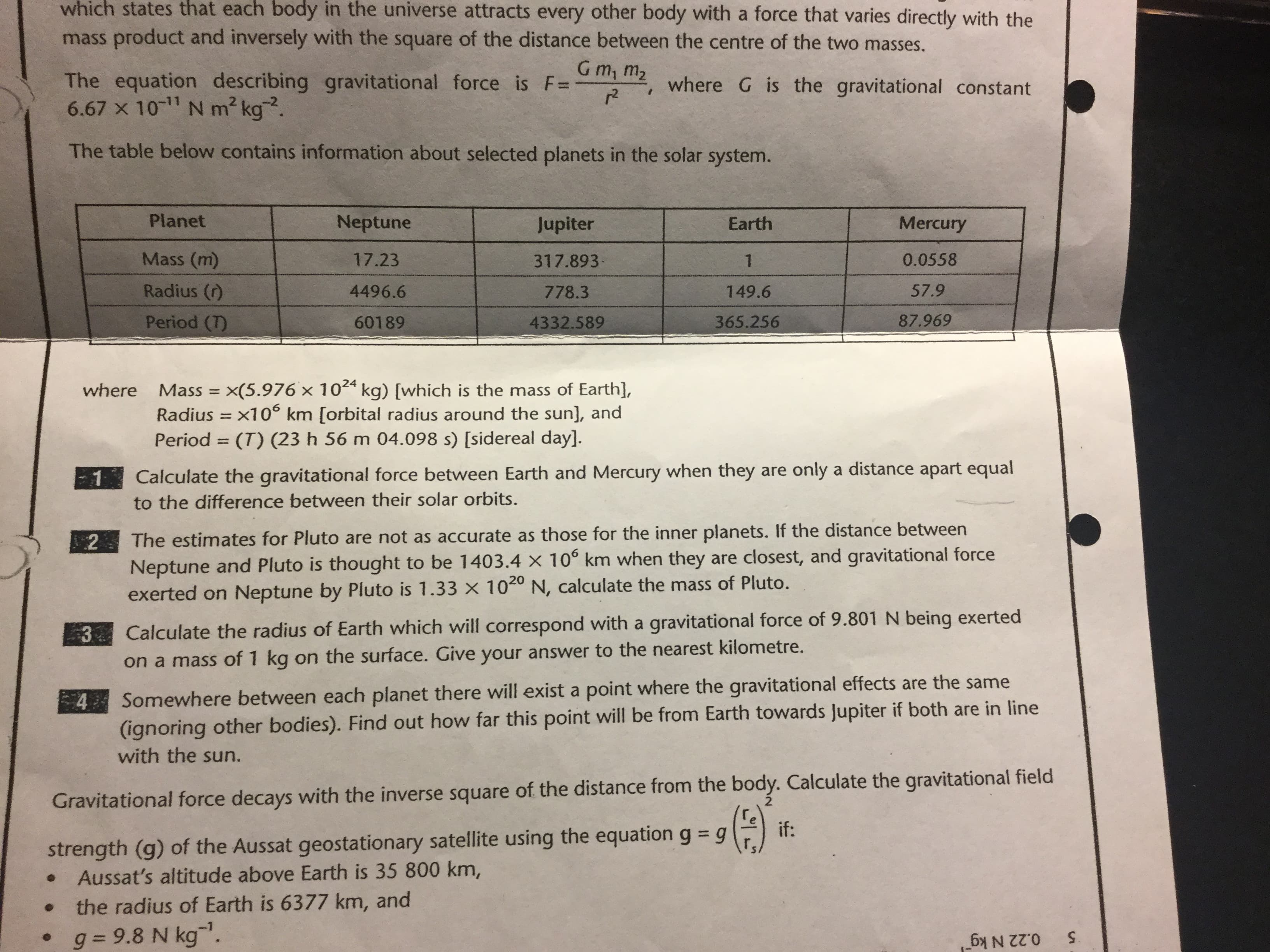 which states that each body in the universe attracts every other body with a force that varies directly with the
mass product and inversely with the square of the distance between the centre of the two masses.
G m, m2
The equation describing gravitational force is F=
6.67 10 N m2 kg.
where G is the gravitational constant
r2
The table below contains information about selected planets in the solar system.
Planet
Neptune
Jupiter
Mercury
Earth
Mass (m)
317.893
17.23
0.0558
1
Radius (r)
57.9
4496.6
778.3
149.6
87.969
Period (T)
365.256
60189
4332.589
x(5.976 x 102 kg) [which is the mass of Earth],
Radius x10 km [orbital radius around the sun], and
(T) (23 h 56 m 04.098 s) [sidereal day].
where
Mass
Period
1
Calculate the gravitational force between Earth and Mercury when they are only a distance apart equal
to the difference between their solar orbits.
2
The estimates for Pluto are not as accurate as those for the inner planets. If the distance between
Neptune and Pluto is thought to be 1403.4 x 10° km when they are closest, and gravitational force
exerted on Neptune by Pluto is 1.33 x 1040 N, calculate the mass of Pluto.
3 Calculate the radius of Earth which will correspond with a gravitational force of 9.801 N being exerted
on a mass of 1 kg on the surface. Give your answer to the nearest kilometre.
Somewhere between each planet there will exist a point where the gravitational effects are the same
(ignoring other bodies). Find out how far this point will be from Earth towards Jupiter if both are in line
with the sun.
4
Gravitational force decays with the inverse square of the distance from the body. Calculate the gravitational field
if:
strength (g) of the Aussat geostationary satellite using the equation g g
Aussat's altitude above Earth is 35 800 km,
the radius of Earth is 6377 km, and
g = 9.8 N kg.
5
0.22 N kg
