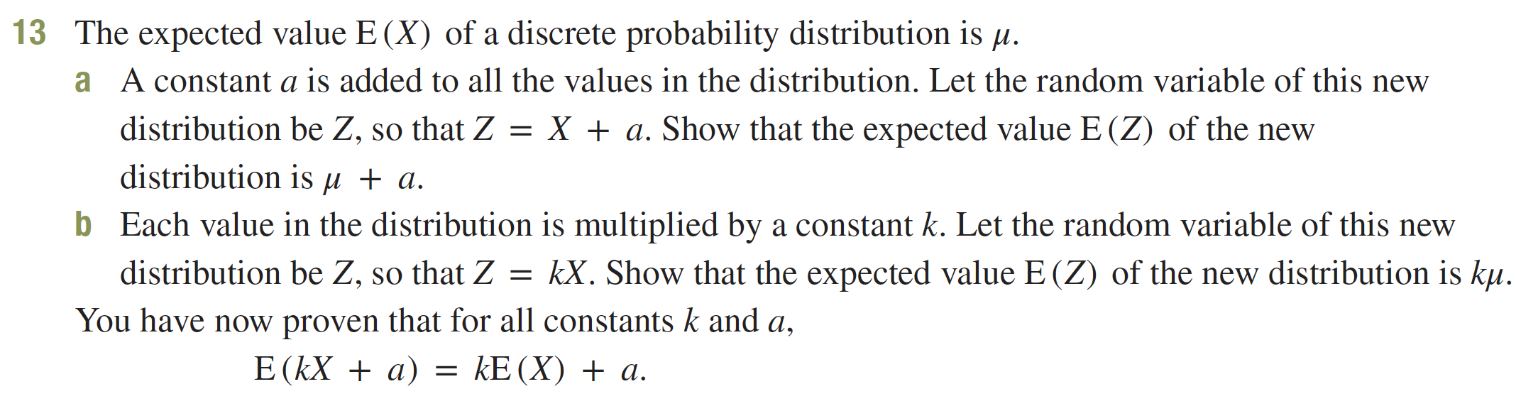 The expected value E (X) of a discrete probability distribution is u
13
A constant a is added to all the values in the distribution. Let the random variable of this new
a
distribution be Z, so that Z = X + a. Show that the expected value E (Z) of the new
distribution is u + a.
b
Each value in the distribution is multiplied by a constant k. Let the random variable of this new
kX. Show that the expected value E (Z) of the new distribution is ku.
distribution be Z, so that Z
You have now proven that for all constants k and a,
E (kXa)
kE(X) a
