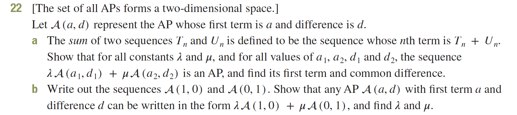 The set of all APs forms a two-dimensional space.]
22
Let A (a, d) represent the AP whose first term is a and difference is d
a The sum of two sequences T, and U, is defined to be the sequence whose nth term is T, + U,.
п
Show that for all constants A and , and for all values of a 1, a2, di and d2,
the
sequence
2A (a1,d1 HA (a2, d2) is an AP, and find its first term and common difference
b Write out the sequences A (1, 0) and A (0, 1). Show that any AP A (a, d) with first term a and
difference d can be written in the form A A (1,0) A (0, 1), and find A and u
