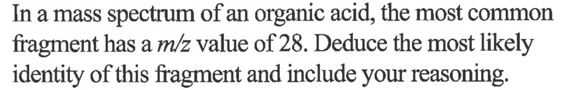 In a mass spectrum of an organic acid, the most common
fragment has a m/z value of 28. Deduce the most likely
identity of this fragment and include your reasoning.
