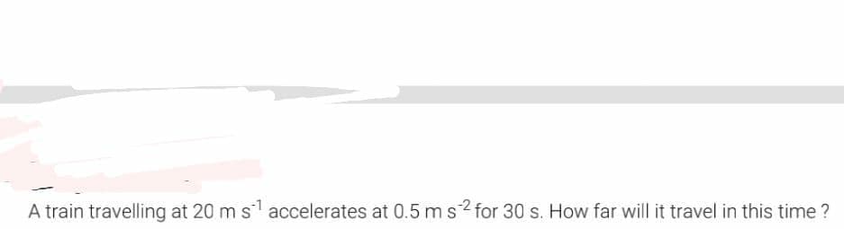 A train travelling at 20 m s accelerates at 0.5 ms2 for 30 s. How far will it travel in this time ?
