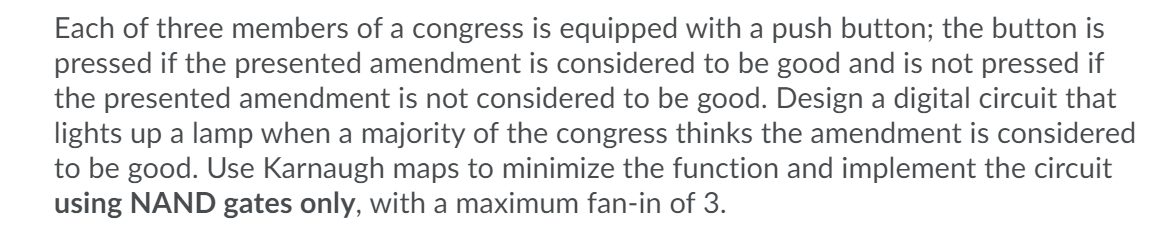 Each of three members of a congress is equipped with a push button; the button is
pressed if the presented amendment is considered to be good and is not pressed if
the presented amendment is not considered to be good. Design a digital circuit that
lights up a lamp when a majority of the congress thinks the amendment is considered
to be good. Use Karnaugh maps to minimize the function and implement the circuit
using NAND gates only, with a maximum fan-in of 3.
