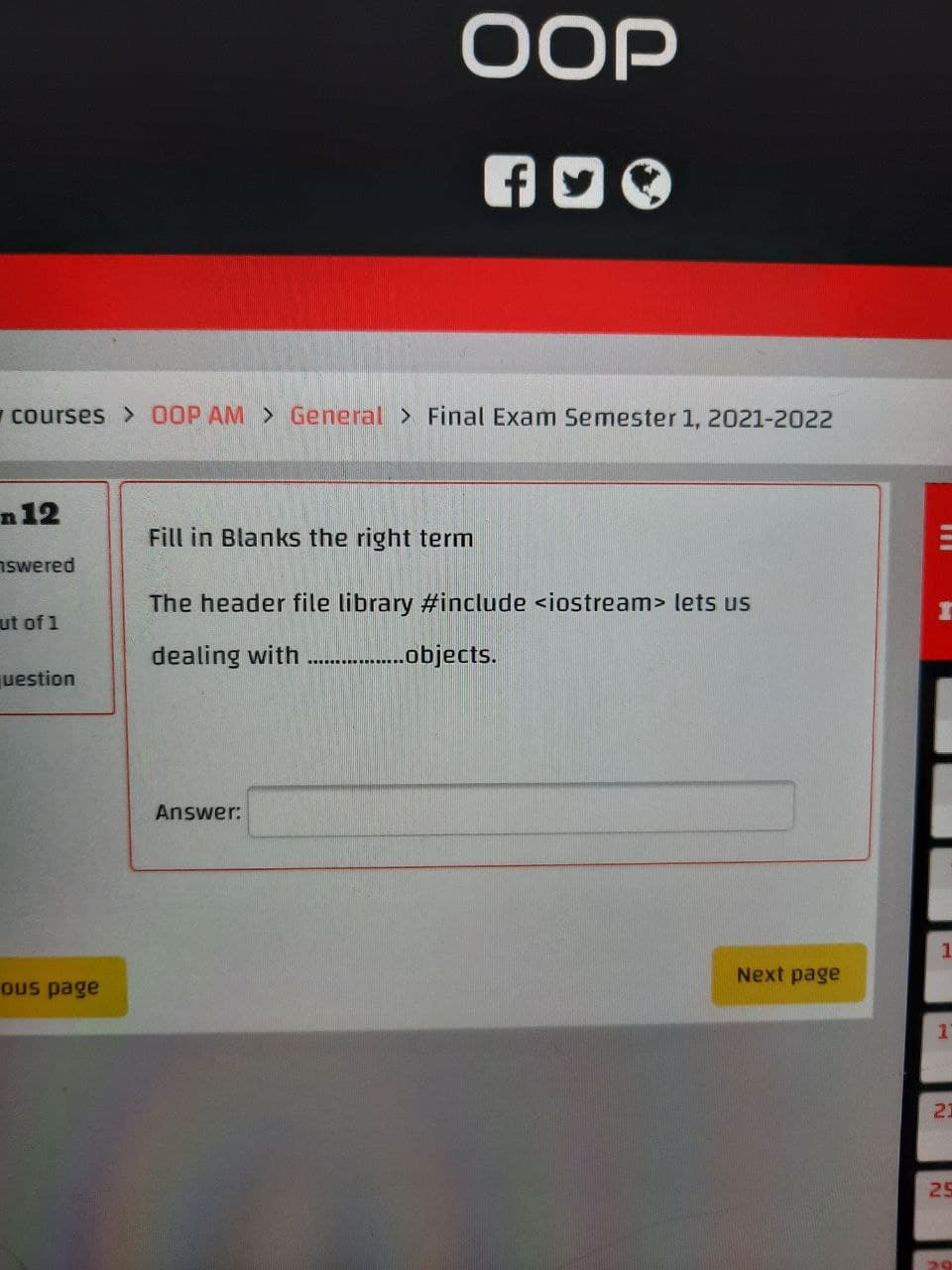 OOP
courses > 00P AM > General > Final Exam Semester 1, 2021-2022
n12
Fill in Blanks the right term
nswered
The header file library #include <iostream> lets us
ut of 1
dealing with .--.bjects.
.....
uestion
Answer:
Next page
Ous page
21
25
