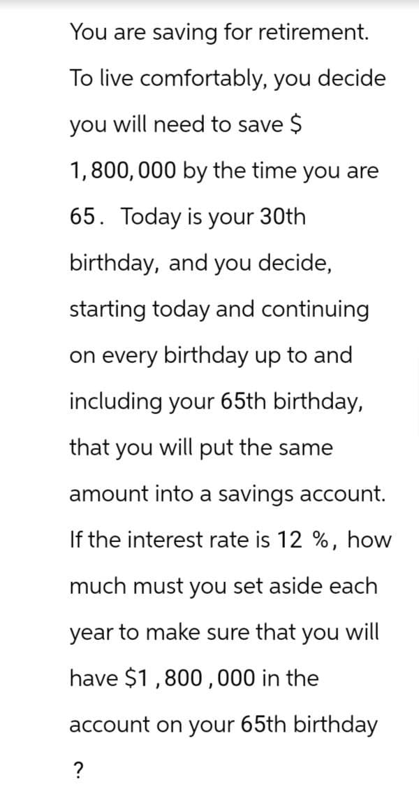 You are saving for retirement.
To live comfortably, you decide
you will need to save $
1,800,000 by the time you are
65. Today is your 30th
birthday, and you decide,
starting today and continuing
on every birthday up to and
including your 65th birthday,
that you will put the same
amount into a savings account.
If the interest rate is 12 %, how
much must you set aside each
year to make sure that you will
have $1,800,000 in the
account on your 65th birthday
?