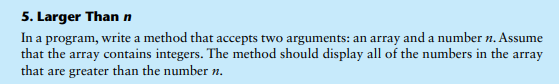 5. Larger Than n
In a program, write a method that accepts two arguments: an array and a number n. Assume
that the array contains integers. The method should display all of the numbers in the array
that are greater than the number n.
