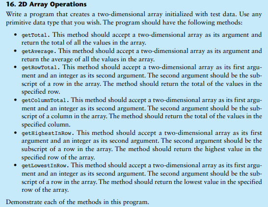 16. 2D Array Operations
Write a program that creates a two-dimensional array initialized with test data. Use any
primitive data type that you wish. The program should have the following methods:
getTotal. This method should accept a two-dimensional array as its argument and
return the total of all the values in the array.
• getAverage. This method should accept a two-dimensional array as its argument and
return the average of all the values in the array.
getRowTotal. This method should accept a two-dimensional array as its first argu-
ment and an integer as its second argument. The second argument should be the sub-
script of a row in the array. The method should return the total of the values in the
specified row.
getColumnTotal. This method should accept a two-dimensional array as its first argu-
ment and an integer as its second argument. The second argument should be the sub-
script of a column in the array. The method should return the total of the values in the
specified column.
getHighestInRow. This method should accept a two-dimensional array as its first
argument and an integer as its second argument. The second argument should be the
subscript of a row in the array. The method should return the highest value in the
specified row of the array.
getLowestInRow. This method should accept a two-dimensional array as its first argu-
ment and an integer as its second argument. The second argument should be the sub-
script of a row in the array. The method should return the lowest value in the specified
row of the array.
Demonstrate each of the methods in this program.
