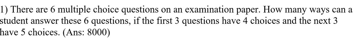 1) There are 6 multiple choice questions on an examination paper. How many ways can a
student answer these 6 questions, if the first 3 questions have 4 choices and the next 3
have 5 choices. (Ans: 8000)
