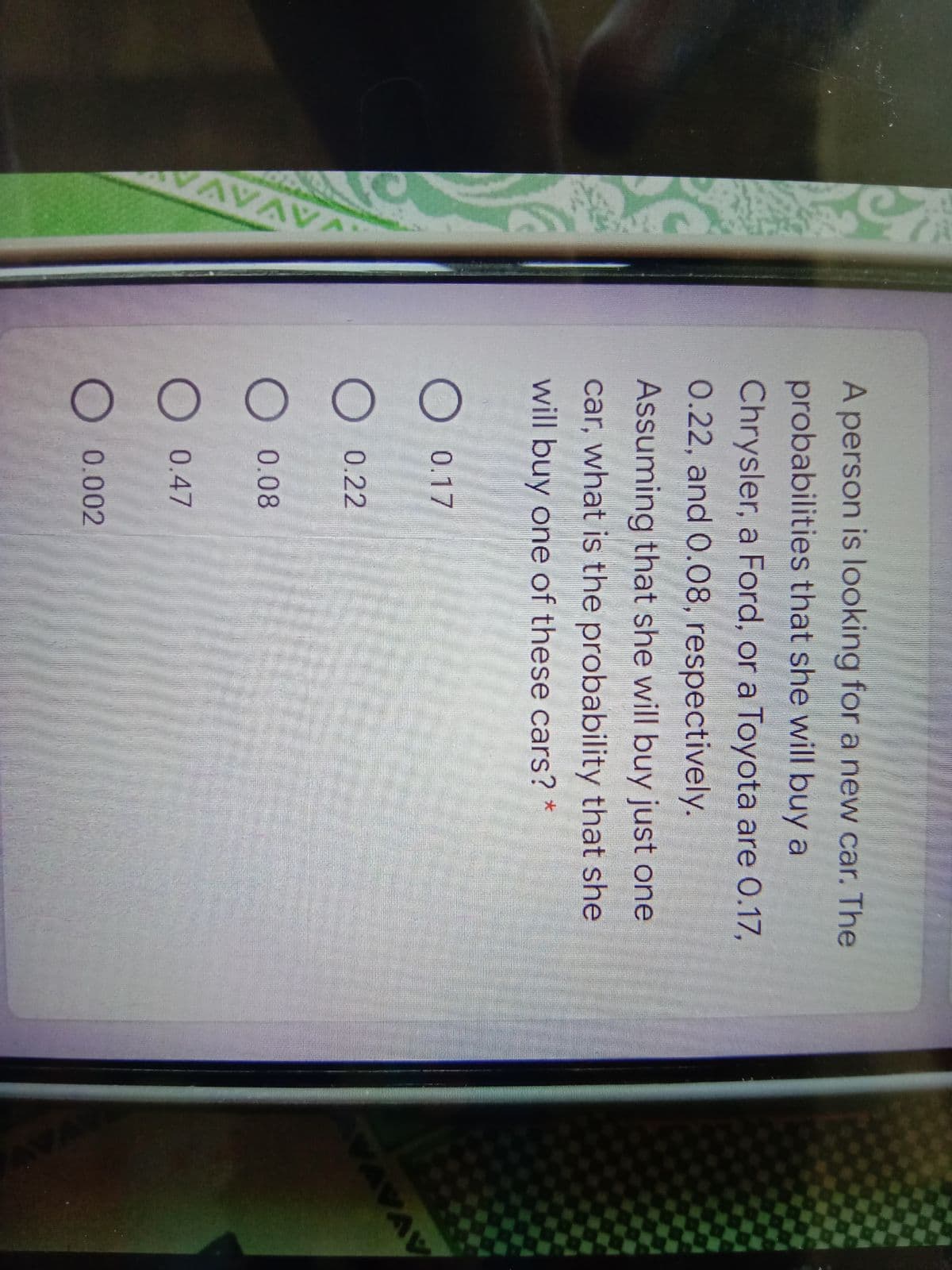 AVAV
A person is looking for a new car. The
probabilities that she will buy a
Chrysler, a Ford, or a Toyota are 0.17,
0.22, and 0.08, respectively.
Assuming that she will buy just one
car, what is the probability that she
will buy one of these cars?
O 0.17
O 0.22
VAVAV
O 0.08
O 0.47
O 0.002
