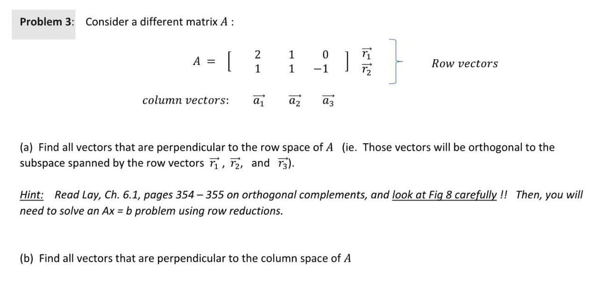 Problem 3: Consider a different matrix A :
1
[
A =
Row vectors
1
1
-1
column vectors:
a2
az
(a) Find all vectors that are perpendicular to the row space of A (ie. Those vectors will be orthogonal to the
subspace spanned by the row vectors r, r2, and r3).
Hint: Read Lay, Ch. 6.1, pages 354 - 355 on orthogonal complements, and look at Fig 8 carefully ! Then, you will
need to solve an Ax = b problem using row reductions.
(b) Find all vectors that are perpendicular to the column space of A
