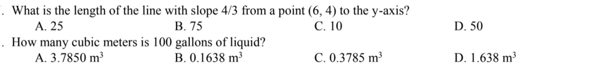 . What is the length of the line with slope 4/3 from a point (6, 4) to the y-axis?
А. 25
В. 75
С. 10
D. 50
. How many cubic meters is 100 gallons of liquid?
A. 3.7850 m³
B. 0.1638 m³
C. 0.3785 m³
D. 1.638 m³
