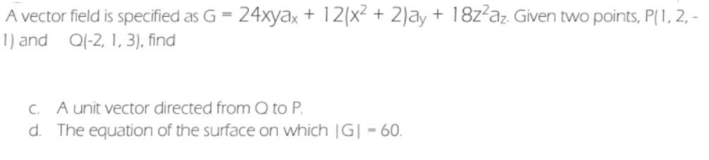 A vector field is specified as G = 24xyax + 12(x² + 2)ay + 18z²az. Given two points, P(1, 2, -
1) and 0(-2, 1, 3), find
C. A unit vector directed from Q to P.
d. The equation of the surface on which |G| = 60.
