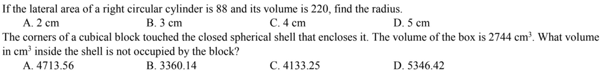 If the lateral area of a right circular cylinder is 88 and its volume is 220, find the radius.
А. 2 ст
The corners of a cubical block touched the closed spherical shell that encloses it. The volume of the box is 2744 cm³. What volume
in cm³ inside the shell is not occupied by the block?
А. 4713.56
В. 3 ст
С.4 сm
D. 5 cm
B. 3360.14
С. 4133.25
D. 5346.42
