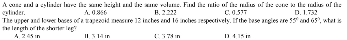 A cone and a cylinder have the same height and the same volume. Find the ratio of the radius of the cone to the radius of the
cylinder.
The upper and lower bases of a trapezoid measure 12 inches and 16 inches respectively. If the base angles are 55º and 65º, what is
the length of the shorter leg?
A. 0.866
В. 2.222
С. 0.577
D. 1.732
A. 2.45 in
В. 3.14 in
С. 3.78 in
D. 4.15 in
