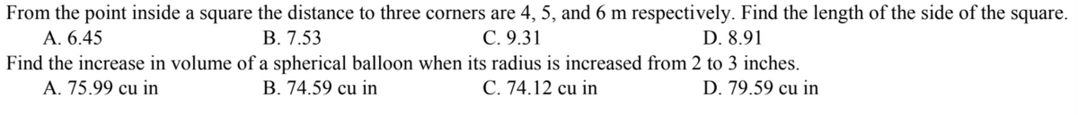 From the point inside a square the distance to three corners are 4, 5, and 6 m respectively. Find the length of the side of the square.
А. 6.45
Find the increase in volume of a spherical balloon when its radius is increased from 2 to 3 inches.
A. 75.99 cu in
В. 7.53
С. 9.31
D. 8.91
B. 74.59 cu in
С. 74.12 cu in
D. 79.59 cu in
