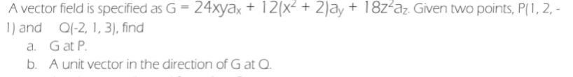 A vector field is specified as G = 24xyax + 12(x² + 2)ay + 18z²az. Given two points, P(1, 2, -
1) and Q(-2, 1, 3), find
a. Gat P.
b. A unit vector in the direction of G at Q.
