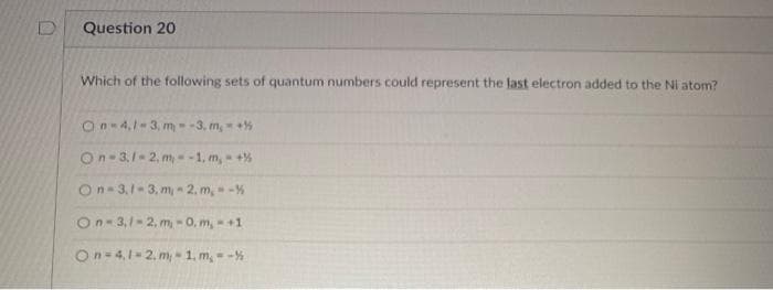 D
Question 20
Which of the following sets of quantum numbers could represent the last electron added to the Ni atom?
On-4,1-3, m- -3. m, +
On- 3.1- 2. m - -1, m,- +%
On- 3,1- 3, m - 2, m, -%
On- 3,1- 2, m, -0, m,- +1
On-4,1-2. m, 1. m, - -%
