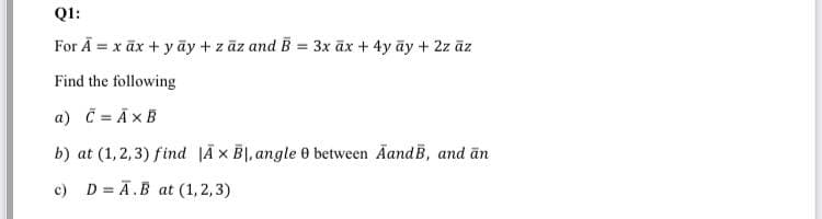 Q1:
For Ā = x āx + y ãy + z āz and B = 3x āx + 4y āy + 2z āz
Find the following
a) Č = ĀxB
b) at (1, 2,3) find |Ā x B|, angle 0 between AandB, and ān
c) D = Ā.B at (1, 2,3)
