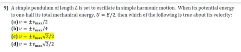 9) A simple pendulum of length L is set to oscillate in simple harmonic motion. When its potential energy
is one-half its total mechanical energy, U = E /2, then which of the following is true about its velocity:
(a) v = ±vmax/2
(b) v = ±vmax/4
(c) v = ±vmaxV2/2
(d)v = ±vmaxV3/2
