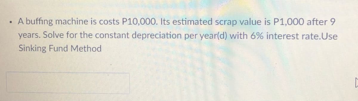 A buffing machine is costs P10,000. Its estimated scrap value is P1,000 after 9
years. Solve for the constant depreciation per year(d) with 6% interest rate.Use
Sinking Fund Method
