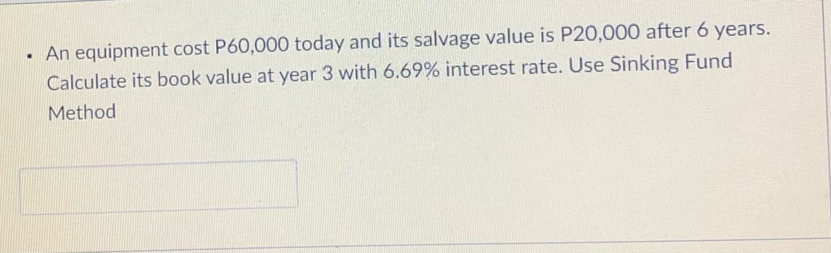 An equipment cost P60,000 today and its salvage value is P20,000 after 6 years.
Calculate its book value at year 3 with 6.69% interest rate. Use Sinking Fund
Method
