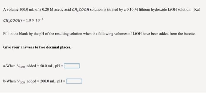 A volume 100.0 mL of a 0.20 M acetic acid CH,COOH solution is titrated by a 0.10 M lithium hydroxide LIOH solution. Ka(
сн,соон) - 1.8 х 10-5
Fill in the blank by the pH of the resulting solution when the following volumes of LIOH have been added from the burette.
Give your answers to two decimal places.
a-When ViOH added = 50.0 ml., pH
b-When Von added 200.0 ml., pH
