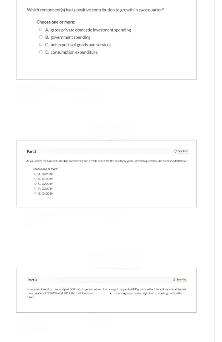 Which component(s) had a positive contribution to growth in each quarter?
Choose one or more:
A. gross private domestic investment spending
B. government spending
C. net exports of goods and services
D. consumption expenditure
Part 2
See Hint
As you know, the United States has consistently run a trade deficit for the past forty years. In which quarter(s), did the trade deficit fall?
Choose one or more:
A. Q4 2018
OB. Q1 2019
□ C. Q2 2019
OD. Q3 2019
E. Q4 2019
Part 3
See Hint
Economists look at current and past GDP data to get some idea of what might happen to GDP growth in the future. If we look at the last
three quarters, Q2 2019 to Q4 2019, the contribution of
spending in particular might lead to slower growth in the
future.